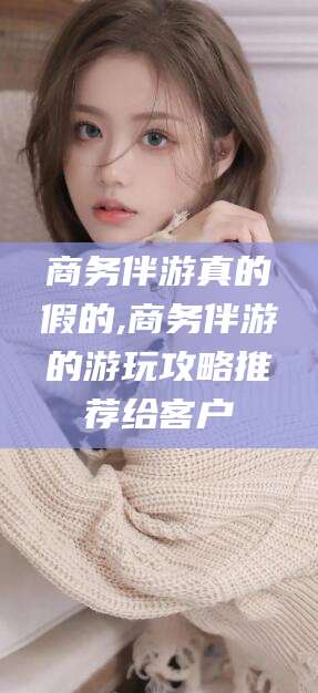 滦南商务伴游真的假的,商务伴游的游玩攻略推荐给客户