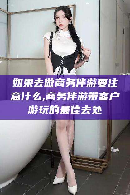 滦南如果去做商务伴游要注意什么,商务伴游带客户游玩的最佳去处