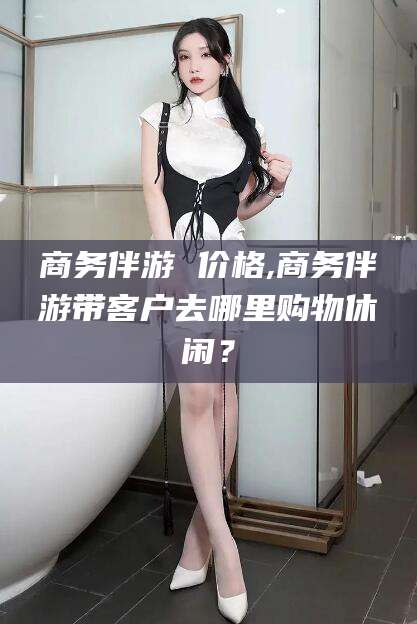 滦南商务伴游 价格,商务伴游带客户去哪里购物休闲？