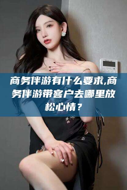 滦南商务伴游有什么要求,商务伴游带客户去哪里放松心情？
