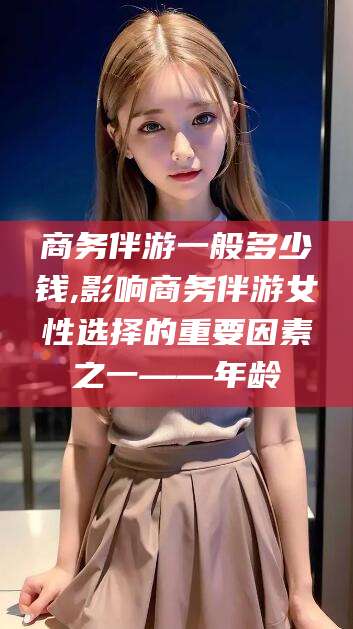滦南商务伴游一般多少钱,影响商务伴游女性选择的重要因素之一——年龄