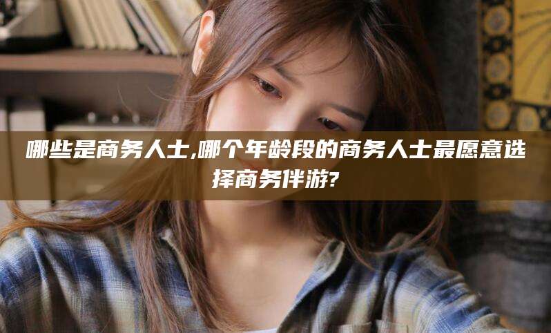 滦南哪些是商务人士,哪个年龄段的商务人士最愿意选择商务伴游?