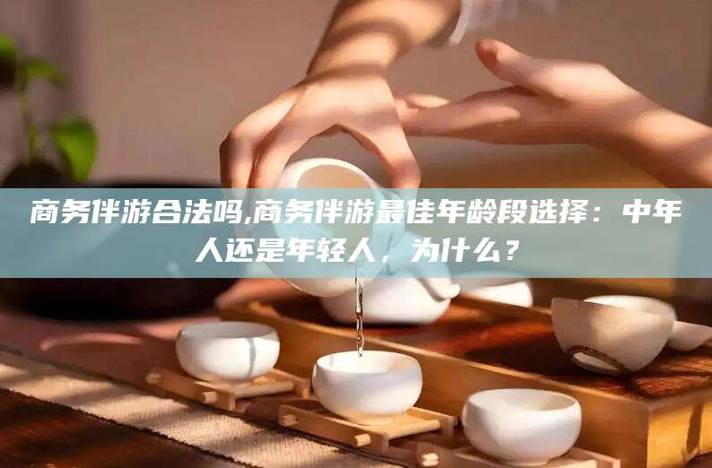 滦南商务伴游合法吗,商务伴游最佳年龄段选择：中年人还是年轻人，为什么？