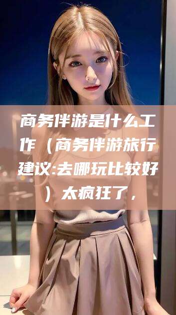 滦南商务伴游是什么工作（商务伴游旅行建议:去哪玩比较好）太疯狂了，