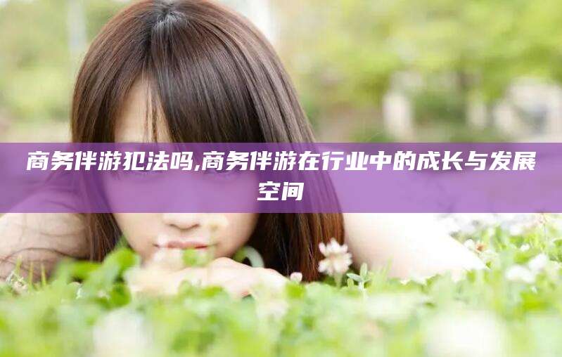 滦南商务伴游犯法吗,商务伴游在行业中的成长与发展空间