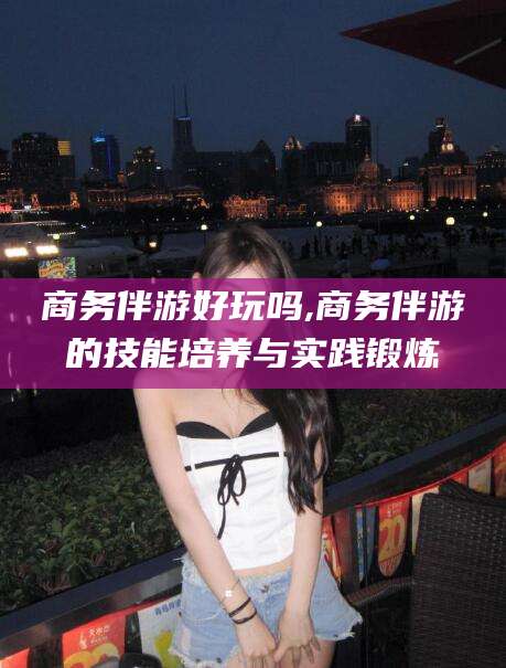 滦南商务伴游好玩吗,商务伴游的技能培养与实践锻炼