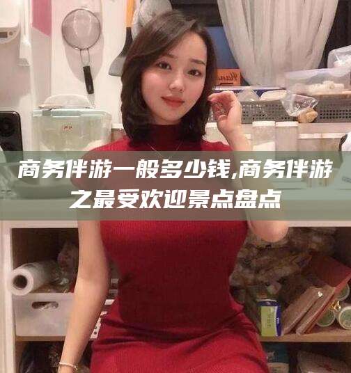 滦南商务伴游一般多少钱,商务伴游之最受欢迎景点盘点