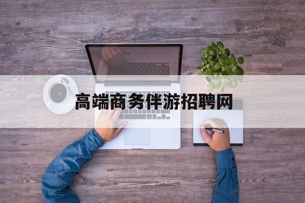高端商务伴游招聘网站有哪些最新资讯（谁能告诉我哪里有滦南高端商务伴游招聘网？）